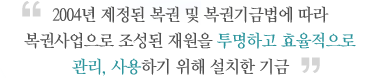 2004년 제정된 복권 및 복권기금법에 따라 복권사업으로 조장된 재원을 투명하고 효율적으로 관리, 사용하기 위해 설치한 기금